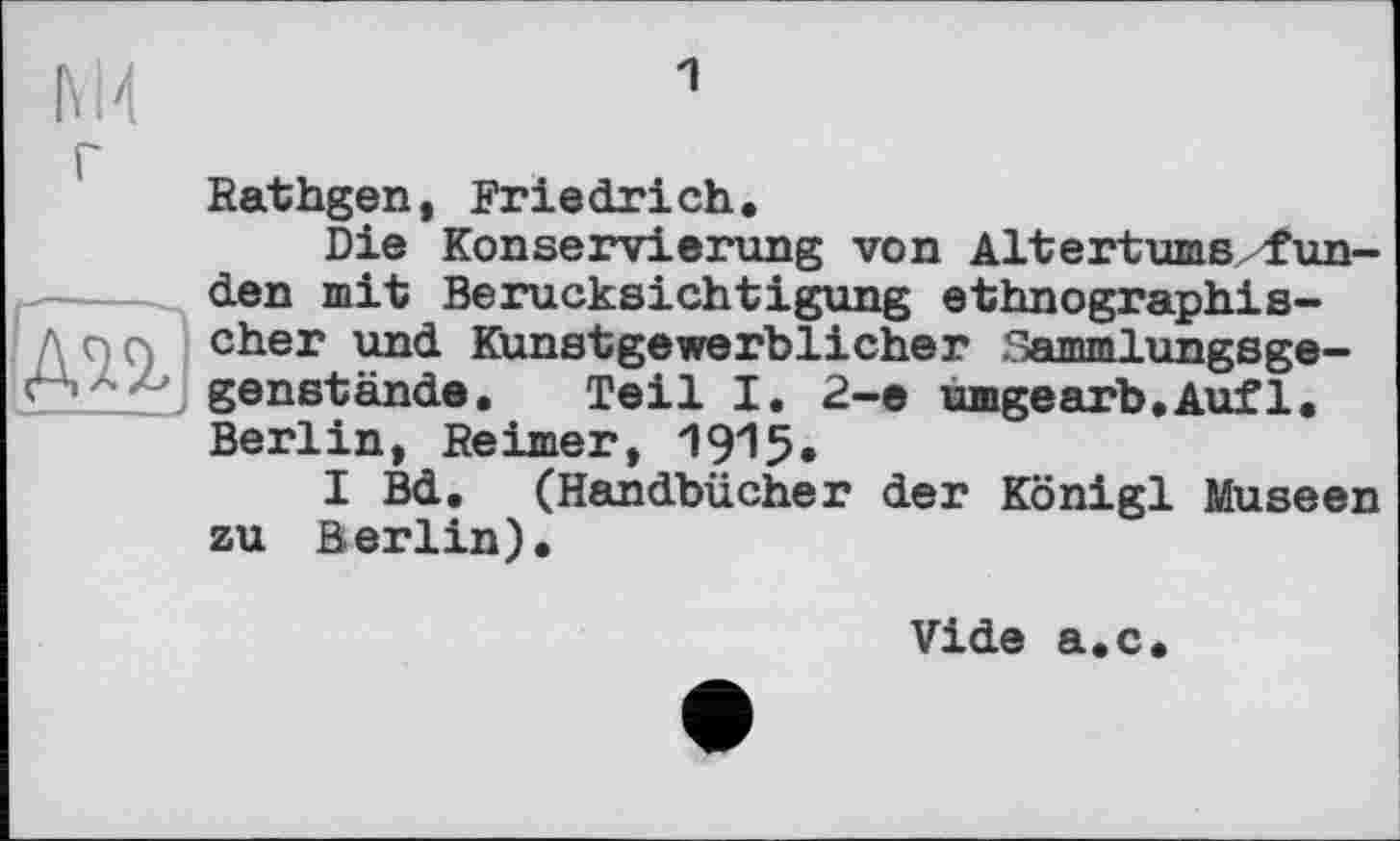 ﻿М4
г
дп]
Rathgen, Friedrich.
Die Konservierung von Altertums fun-den mit Berücksichtigung ethnographischer und Kunstgewerblicher Sammlungsgegenstände. Teil I. 2-е umgearb.Aufl. Berlin, Reimer, 1915.
I Bd. (Handbücher der Königl Museen zu Berlin).
Vide a.c.